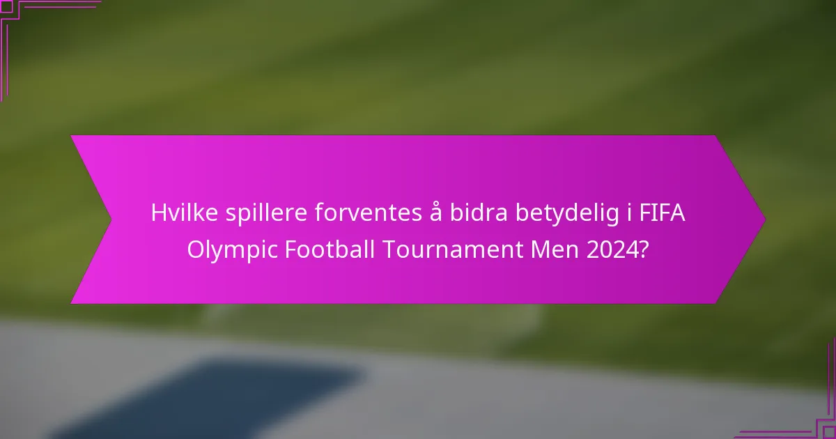 Hvilke spillere forventes å bidra betydelig i FIFA Olympic Football Tournament Men 2024?
