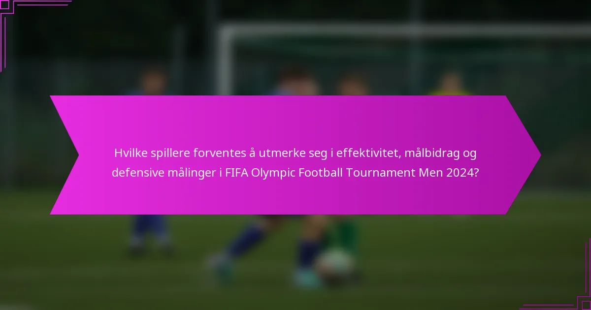 Hvilke spillere forventes å utmerke seg i effektivitet, målbidrag og defensive målinger i FIFA Olympic Football Tournament Men 2024?